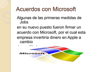 Acuerdos con Microsoft 
Algunas de las primeras medidas de 
Jobs 
en su nuevo puesto fueron firmar un 
acuerdo con Microsoft, por el cual esta 
empresa invertiría dinero en Apple a 
cambio 
de un 4% de sus acciones 
 