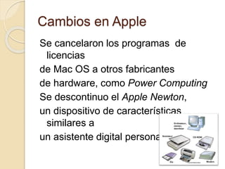 Cambios en Apple 
Se cancelaron los programas de 
licencias 
de Mac OS a otros fabricantes 
de hardware, como Power Computing 
Se descontinuo el Apple Newton, 
un dispositivo de características 
similares a 
un asistente digital personal. 
 