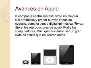 Avances en Apple 
la compañía centro sus esfuerzos en mejorar 
sus productos y probar nuevas líneas de 
negocio, como la tienda digital de música iTunes 
Store, los reproductores de audio iPod y los 
computadores iMac, que resultaron ser un gran 
éxito.os echos que ocurrieron antes 
 