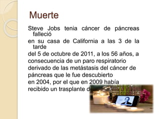 Muerte 
Steve Jobs tenia cáncer de páncreas 
falleció 
en su casa de California a las 3 de la 
tarde 
del 5 de octubre de 2011, a los 56 años, a 
consecuencia de un paro respiratorio 
derivado de las metástasis del cáncer de 
páncreas que le fue descubierto 
en 2004, por el que en 2009 había 
recibido un trasplante de hígado. 
 