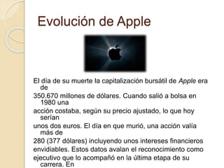 Evolución de Apple 
El día de su muerte la capitalización bursátil de Apple era 
de 
350.670 millones de dólares. Cuando salió a bolsa en 
1980 una 
acción costaba, según su precio ajustado, lo que hoy 
serían 
unos dos euros. El día en que murió, una acción valía 
más de 
280 (377 dólares) incluyendo unos intereses financieros 
envidiables. Estos datos avalan el reconocimiento como 
ejecutivo que lo acompañó en la última etapa de su 
carrera. En 
