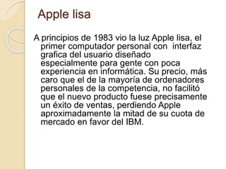Apple lisa 
A principios de 1983 vio la luz Apple lisa, el 
primer computador personal con interfaz 
grafica del usuario diseñado 
especialmente para gente con poca 
experiencia en informática. Su precio, más 
caro que el de la mayoría de ordenadores 
personales de la competencia, no facilitó 
que el nuevo producto fuese precisamente 
un éxito de ventas, perdiendo Apple 
aproximadamente la mitad de su cuota de 
mercado en favor del IBM. 
 