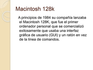 Macintosh 128k 
A principios de 1984 su compañía lanzaba 
el Macintosh 128K, que fue el primer 
ordenador personal que se comercializó 
exitosamente que usaba una interfaz 
gráfica de usuario (GUI) y un ratón en vez 
de la línea de comandos. 
 