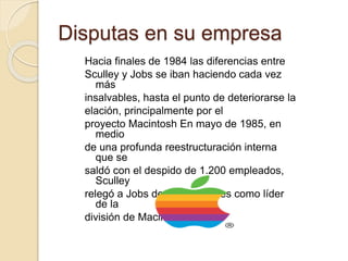 Disputas en su empresa 
Hacia finales de 1984 las diferencias entre 
Sculley y Jobs se iban haciendo cada vez 
más 
insalvables, hasta el punto de deteriorarse la 
elación, principalmente por el 
proyecto Macintosh En mayo de 1985, en 
medio 
de una profunda reestructuración interna 
que se 
saldó con el despido de 1.200 empleados, 
Sculley 
relegó a Jobs de sus funciones como líder 
de la 
división de Macintosh. 
 