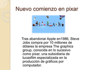 Nuevo comienzo en pixar 
Tras abandonar Apple en1986, Steve 
Jobs compra por 10 millones de 
dólares la empresa The graphics 
group, conocida en lo sucesivo 
como pixar, una subsidiaria de 
lucasfilm especializada en la 
producción de gráficos por 
computador. 
 