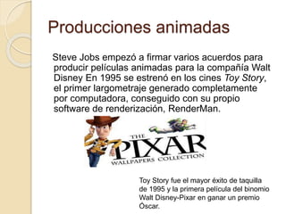 Producciones animadas 
Steve Jobs empezó a firmar varios acuerdos para 
producir películas animadas para la compañía Walt 
Disney En 1995 se estrenó en los cines Toy Story, 
el primer largometraje generado completamente 
por computadora, conseguido con su propio 
software de renderización, RenderMan. 
Toy Story fue el mayor éxito de taquilla 
de 1995 y la primera película del binomio 
Walt Disney-Pixar en ganar un premio 
Óscar. 
 