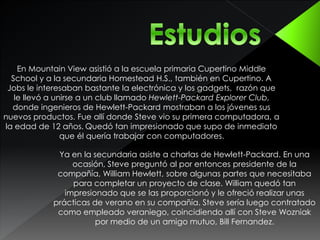 En Mountain View asistió a la escuela primaria Cupertino Middle 
School y a la secundaria Homestead H.S., también en Cupertino. A 
Jobs le interesaban bastante la electrónica y los gadgets, razón que 
le llevó a unirse a un club llamado Hewlett-Packard Explorer Club, 
donde ingenieros de Hewlett-Packard mostraban a los jóvenes sus 
nuevos productos. Fue allí donde Steve vio su primera computadora, a 
la edad de 12 años. Quedó tan impresionado que supo de inmediato 
que él quería trabajar con computadores. 
Ya en la secundaria asiste a charlas de Hewlett-Packard. En una 
ocasión, Steve preguntó al por entonces presidente de la 
compañía, William Hewlett, sobre algunas partes que necesitaba 
para completar un proyecto de clase. William quedó tan 
impresionado que se las proporcionó y le ofreció realizar unas 
prácticas de verano en su compañía. Steve sería luego contratado 
como empleado veraniego, coincidiendo allí con Steve Wozniak 
por medio de un amigo mutuo, Bill Fernandez. 
 