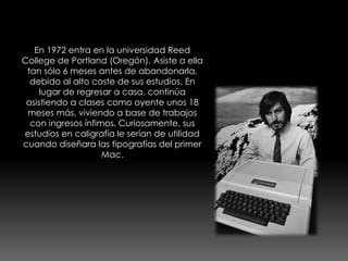 En 1972 entra en la universidad Reed 
College de Portland (Oregón). Asiste a ella 
tan sólo 6 meses antes de abandonarla, 
debido al alto coste de sus estudios. En 
lugar de regresar a casa, continúa 
asistiendo a clases como oyente unos 18 
meses más, viviendo a base de trabajos 
con ingresos ínfimos. Curiosamente, sus 
estudios en caligrafía le serían de utilidad 
cuando diseñara las tipografías del primer 
Mac. 
 