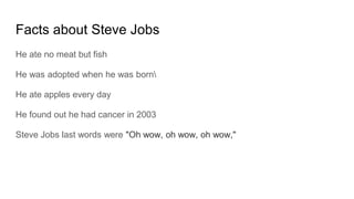 Facts about Steve Jobs
He ate no meat but fish
He was adopted when he was born
He ate apples every day
He found out he had cancer in 2003
Steve Jobs last words were "Oh wow, oh wow, oh wow,"