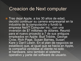  Tras dejar Apple, a los 30 años de edad,
decidió continuar su carrera empresarial en la
industria de la computación y fundó la
empresa NeXT Computer Inc., con una
inversión de $7 millones de dólares. Reunió
para el nuevo proyecto a 7 de sus antiguos
empleados en Apple: Bud Tribble, George
Crow, Rich Page, Susan Barnes, Susan
Kare y Dan'l Lewin. En el plan de negocios se
estableció que, al igual que se hacía en Apple,
la compañía vendiese al cliente no solo
el hardware, sino también el sistema
operativo y parte del software de usuario.
 
