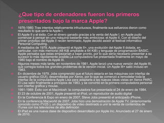  1976-1980: Tras intentos relativamente infructuosos, finalmente sus esfuerzos dieron como
resultado lo que sería la Apple I.
 El Apple II y el éxito: Con el dinero ganado gracias a la venta del Apple I, en Apple pudo
comenzar a pensar en una máquina bastante más ambiciosa: el Apple II. Con el diseño del
primer prototipo del Apple II recién terminado, Apple decidió asistir al festival informático
Personal Computing.
 A mediados de 1979, Apple presentó el Apple II+, una evolución del Apple II dotada, en
particular, con más memoria (48 KiB ampliable a 64 KiB) y lenguaje de programación BASIC.
Apple pensaba que estas empezarían a bajar pronto, por lo que sería necesario presentar a su
sucesor lo más rápidamente posible.La computadora fue presentada finalmente en mayo de
1980 bajo el nombre de Apple III.
 Algunos meses más tarde, en noviembre de 1981, Apple lanzó una nueva versión del Apple III,
que corregía todos los grandes problemas de la versión inicial. Un Apple III+ salió incluso en
1983.
 En diciembre de 1979, Jobs comprendió que el futuro estaría en las máquinas con interfaz de
usuario gráfica (GUI), desarrolladas por Xerox, por lo que se comenzó a remodelar toda la
interfaz de la computadora Apple Lisa para adaptarla a las nuevas ideas vistas en Xerox PARC.
El Lisa salió finalmente a principios de 1983, y se convirtió en la primera computadora personal
con interfaz gráfica y mouse.
 1981-1989: Éxito con el Macintosh: la computadora fue presentada el 24 de enero de 1984.
 El 23 de octubre de 2001, Apple presentó el iPod, un reproductor de audio digital
 En la Conferencia & Expo en enero de 2007, Steve Jobs presentó el anticipado iPhone,
 En la conferencia Macworld de 2007, Jobs hizo una demostración de Apple TV, (anteriormente
conocido como iTV25 ), un dispositivo de vídeo destinado a unir la venta de contenidos de
iTunes con los televisores de alta definición
 El iPad es una nueva clase de dispositivo desarrollado por Apple Inc. Anunciado el 27 de enero
de 2010.
 