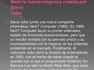  Steve Jobs fundó una nueva compañía
informática, NeXT Computer (1985), En 1989,
NeXT Computer lanzó su primer ordenador,
repleto de funciones extraordinarias, pero que
no resultó rentable por su elevado precio y su
incompatibilidad con la mayoría de los sistemas
existentes en el mercado. Finalmente, el
visionario Jobs cerró la división de ordenadores
en 1993, con el mérito de haber creado el
aparato con el que el programador británico Tim
Berners-Lee ideó la World Wide Web, que sería
 