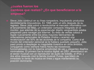  Steve Jobs continuó en su línea rompedora, impulsando productos
decididamente innovadores. En 1998, justo un año después de su
regreso, Steve Jobs volvió a revolucionar el mercado informático con
el lanzamiento del iMac, un ordenador compacto integrado en el
monitor, que además de su espectacular diseño vanguardista estaba
preparado para navegar por Internet. Su éxito de ventas colocó a
Apple nuevamente entre los cinco mayores fabricantes de
ordenadores personales de Estados Unidos y acarreó una
revalorización del 50% de las acciones de la compañía. Como si el
mundo del ordenador personal se le hubiera quedado pequeño, Jobs
pasó pronto a desplegar su inagotable inventiva en otros ámbitos,
conjugando como siempre había hecho las novedosas
funcionalidades con la máxima simplicidad de uso y elegantes diseños
minimalistas. El primero fue la música digital: en 2001 desembarcó en
el sector musical con un reproductor de audio de bolsillo, el iPod, y
dos años después creó la tienda musical iTunes, que lideró de
inmediato la venta de música en línea y sigue manteniendo su
posición dominante.
 