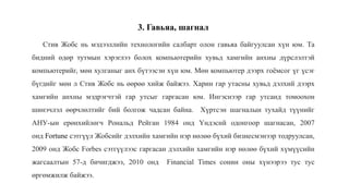 3. Гавьяа, шагнал
Стив Жобс нь мэдээллийн технологийн салбарт олон гавьяа байгуулсан хүн юм. Та
бидний өдөр тутмын хэрэглээ болох компьютерийн хувьд хамгийн анхны дүрслэлтэй
компьютерийг, мөн хулганыг анх бүтээсэн хүн юм. Мөн компьютер дээрх гоёмсог үг үсэг
бүгдийг мөн л Стив Жобс нь өөрөө хийж байжээ. Харин гар утасны хувьд дэлхий дээрх
хамгийн анхны мэдрэгчтэй гар утсыг гаргасан юм. Ингэснээр гар утсанд томоохон
шинэчлэл өөрчлөлтийг бий болгож чадсан байна. Хүртсэн шагналын тухайд түүнийг
АНУ-ын ерөнхийлөгч Рональд Рейган 1984 онд Үндэснй одонгоор шагнасан, 2007
онд Fortune сэтгүүл Жобсийг дэлхийн хамгийн нэр нөлөө бүхий бизнесмэнээр тодруулсан,
2009 онд Жобс Forbes сэтгүүлээс гаргасан дэлхийн хамгийн нэр нөлөө бүхий хүмүүсийн
жагсаалтын 57-д бичигджээ, 2010 онд Financial Times сонин оны хүнээрээ тус тус
өргөмжилж байжээ.
 