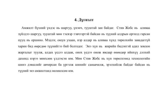 4. Дүгнэлт
Амжилт бүхний үндэс нь шаргуу, үнэнч, тууштай зан байдаг. Стив Жобс нь аливаа
зүйлдээ шаргуу, тууштай мөн тэсвэр тэвчээртэй байсан нь түүний алдрын оргилд гарсан
нууц нь оршино. Мэдлэг, оюун ухаан, нэр алдар нь аливаа хүнд төрөлхийн заяадаггүй
харин бид өөрсдөө түүнийгээ бий болгодог. Энэ хүн нь жирийн бидэнтэй адил зовлон
жаргалыг туулж, алдах үедээ алдаж, онох үедээ онож явсаар өнөөдөр ийнхүү дэлхий
дахинд нэрээ мөнхлөн үлдээсэн юм. Мөн Стив Жобс нь хүн төрөлхтөнд технологийн
шинэ дэвшлийг авчирсан ба үргэлж шинийг санаачилж, эрэлхийлж байдаг байсан нь
түүний энэ амжилтанд нөлөөлсөн юм.
 