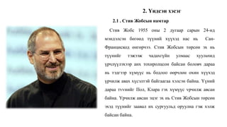 Стив Жобс 1955 оны 2 дугаар сарын 24-нд
мэндэлсэн бөгөөд түүний хүүхэд нас нь Сан-
Францискод өнгөрчээ. Стив Жобсын төрсөн эх нь
түүнийг тэжээж чадахгүйн улмаас хуульчид
үрчлүүлэхээр анх тохиролцсон байсан боловч дараа
нь тэдгээр хүмүүс нь бодлоо өөрчлөн охин хүүхэд
үрчилж авах хүсэлтэй байгаагаа хэлсэн байна. Үүний
дараа тvvнийг Пол, Клара гэх хүмүүс vрчилж авсан
байна. Үрчилж авсан эцэг эх нь Стив Жобсын төрсөн
эхэд түүнийг заавал их сургуульд оруулна гэж хэлж
байсан байна.
2.1 . Стив Жобсын намтар
2. Үндсэн хэсэг
 