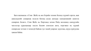 Бага наснаасаа л Стив Жобс нь янз бvрийн техник болоод түүний хэрхэн, яаж
ажилладгийг сонирхож эхэлсэн бөгөөд ахлах ангидаа электроникийг шимтэн
сонирхох болжээ. Стив Жобс нь Портланд хотын Рийд коллежид санхүүгийн
чиглэлээр суралцахаар элссэн боловч сонгосон анги, мэргэжил нь түүний
сонирхлыг огтхон ч татахгүй байсан тул эхний улирлыг дуусгаад, шууд сургуулиа
хаясан байна.
 