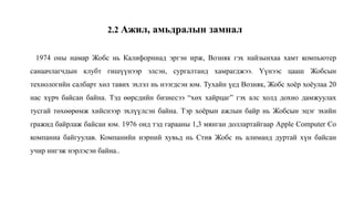 1974 оны намар Жобс нь Калифорниaд эргэн ирж, Возняк гэх найзынхаа хамт компьютер
санаачлагчдын клубт гишүүнээр элсэн, сургалтанд хамрагджээ. Үүнээс цааш Жобсын
технологийн салбарт хөл тавих эхлэл нь нээгдсэн юм. Тухайн үед Возняк, Жобс хоёр хоёулаа 20
нас хүрч байсан байна. Тэд өөрсдийн бизнесээ “хөх хайрцаг” гэх алс холд дохио дамжуулах
тусгай төхөөрөмж хийснээр эхлүүлсэн байна. Тэр хоёрын ажлын байр нь Жобсын эцэг эхийн
гражид байрлаж байсан юм. 1976 онд тэд гарааны 1,3 мянган доллартайгаар Apple Computer Co
компаниа байгуулав. Компанийн нэрний хувьд нь Стив Жобс нь алиманд дуртай хүн байсан
учир ингэж нэрлэсэн байна..
2.2 Ажил, амьдралын замнал
 