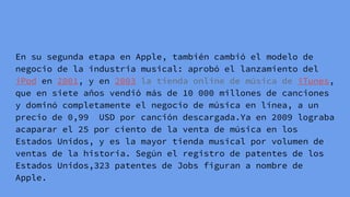 En su segunda etapa en Apple, también cambió el modelo de
negocio de la industria musical: aprobó el lanzamiento del
iPod en 2001, y en 2003 la tienda online de música de iTunes,
que en siete años vendió más de 10 000 millones de canciones
y dominó completamente el negocio de música en línea, a un
precio de 0,99 USD por canción descargada.Ya en 2009 lograba
acaparar el 25 por ciento de la venta de música en los
Estados Unidos, y es la mayor tienda musical por volumen de
ventas de la historia. Según el registro de patentes de los
Estados Unidos,323 patentes de Jobs figuran a nombre de
Apple.
 