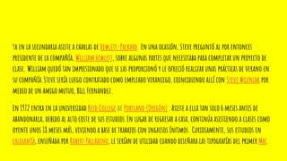 Ya en la secundaria asiste a charlas de Hewlett-Packard. En una ocasión, Steve preguntó al por entonces
presidente de la compañía, William Hewlett, sobre algunas partes que necesitaba para completar un proyecto de
clase. William quedó tan impresionado que se las proporcionó y le ofreció realizar unas prácticas de verano en
su compañía.Steve sería luego contratado como empleado veraniego, coincidiendo allí con Steve Wozniak por
medio de un amigo mutuo, Bill Fernandez.
En 1972 entra en la universidad Reed College de Portland (Oregón). Asiste a ella tan solo 6 meses antes de
abandonarla, debido al alto coste de sus estudios.En lugar de regresar a casa, continúa asistiendo a clases como
oyente unos 18 meses más, viviendo a base de trabajos con ingresos ínfimos. Curiosamente, sus estudios en
caligrafía, enseñada por Robert Palladino, le serían de utilidad cuando diseñara las tipografías del primer Mac.
 
