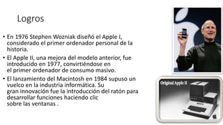 Logros
• En 1976 Stephen Wozniak diseñó el Apple I,
considerado el primer ordenador personal de la
historia.
• El Apple II, una mejora del modelo anterior, fue
introducido en 1977, convirtiéndose en
el primer ordenador de consumo masivo.
• El lanzamiento del Macintosh en 1984 supuso un
vuelco en la industria informática. Su
gran innovación fue la introducción del ratón para
desarrollar funciones haciendo clic
sobre las ventanas .
 