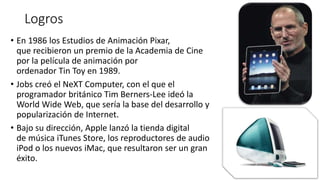 Logros
• En 1986 los Estudios de Animación Pixar,
que recibieron un premio de la Academia de Cine
por la película de animación por
ordenador Tin Toy en 1989.
• Jobs creó el NeXT Computer, con el que el
programador británico Tim Berners-Lee ideó la
World Wide Web, que sería la base del desarrollo y
popularización de Internet.
• Bajo su dirección, Apple lanzó la tienda digital
de música iTunes Store, los reproductores de audio
iPod o los nuevos iMac, que resultaron ser un gran
éxito.
 