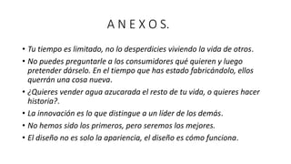 A N E X O S.
• Tu tiempo es limitado, no lo desperdicies viviendo la vida de otros.
• No puedes preguntarle a los consumidores qué quieren y luego
pretender dárselo. En el tiempo que has estado fabricándolo, ellos
querrán una cosa nueva.
• ¿Quieres vender agua azucarada el resto de tu vida, o quieres hacer
historia?.
• La innovación es lo que distingue a un líder de los demás.
• No hemos sido los primeros, pero seremos los mejores.
• El diseño no es solo la apariencia, el diseño es cómo funciona.
 