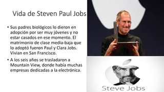 Vida de Steven Paul Jobs
• Sus padres biológicos lo dieron en
adopción por ser muy jóvenes y no
estar casados en ese momento. El
matrimonio de clase media-baja que
lo adoptó fueron Paul y Clara Jobs.
Vivian en San Francisco.
• A los seis años se trasladaron a
Mountain View, donde había muchas
empresas dedicadas a la electrónica.
 