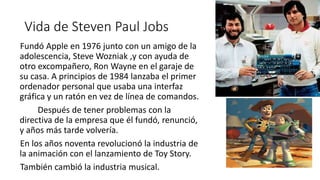 Vida de Steven Paul Jobs
Fundó Apple en 1976 junto con un amigo de la
adolescencia, Steve Wozniak ,y con ayuda de
otro excompañero, Ron Wayne en el garaje de
su casa. A principios de 1984 lanzaba el primer
ordenador personal que usaba una interfaz
gráfica y un ratón en vez de línea de comandos.
Después de tener problemas con la
directiva de la empresa que él fundó, renunció,
y años más tarde volvería.
En los años noventa revolucionó la industria de
la animación con el lanzamiento de Toy Story.
También cambió la industria musical.
 