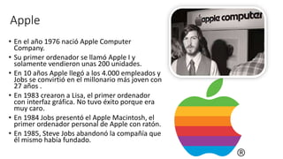 Apple
• En el año 1976 nació Apple Computer
Company.
• Su primer ordenador se llamó Apple I y
solamente vendieron unas 200 unidades.
• En 10 años Apple llegó a los 4.000 empleados y
Jobs se convirtió en el millonario más joven con
27 años .
• En 1983 crearon a Lisa, el primer ordenador
con interfaz gráfica. No tuvo éxito porque era
muy caro.
• En 1984 Jobs presentó el Apple Macintosh, el
primer ordenador personal de Apple con ratón.
• En 1985, Steve Jobs abandonó la compañía que
él mismo había fundado.
 