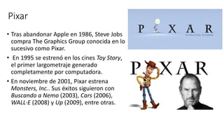 Pixar
• Tras abandonar Apple en 1986, Steve Jobs
compra The Graphics Group conocida en lo
sucesivo como Pixar.
• En 1995 se estrenó en los cines Toy Story,
el primer largometraje generado
completamente por computadora.
• En noviembre de 2001, Pixar estrena
Monsters, Inc.. Sus éxitos siguieron con
Buscando a Nemo (2003), Cars (2006),
WALL·E (2008) y Up (2009), entre otras.
 