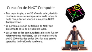 Creación de NeXT Computer
• Tras dejar Apple, a los 30 años de edad, decidió
continuar su carrera empresarial en la industria
de la computación y fundó la empresa NeXT
Computer Inc.
• La primera estación de trabajo de NeXT fue
presentada el 12 de octubre de 1988.
• Las ventas de los computadores de NeXT fueron
relativamente modestas, con un total estimado
de 50 000 unidades en los 10 años que estuvo
operativa la división de hardware.
 