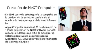 Creación de NeXT Computer
• En 1993 centró la estrategia de su compañía en
la producción de software, cambiando el
nombre de la empresa por el de Next Software
Inc.
• Apple Computer anunció el 20 de diciembre de
1996 la adquisición de NeXT Software por 400
millones de dólares con el fin de actualizar el
sistema operativo de las computadoras
Macintosh. Así, Steve Jobs volvió a formar parte
de la compañía Apple.
 