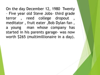 On the day December 12, 1980 Twenty
– Five year old Steve Jobs- third grade
terror , reed college dropout ,
meditator , fruit eater ,Bob Dylan fan ,
a young man whose company has
started in his parents garage- was now
worth $265 (multimillionaire in a day).
 