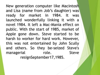 New generation computer like Macintosh
and Lisa (name from Job’s daughter) was
ready for market in 1984. It was
launched wonderfully linking it with a
novel 1984. It left a Mac-Mania effect on
public. With the start of 1985, market of
Apple gone down. Steve started to be
harsh to worker for hard work. However,
this was not entertained by John Scully
and others. So they be-seized Steve's
managerial role. Steve
resignSeptember17,1985.
 