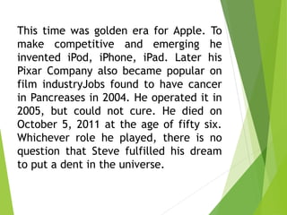 This time was golden era for Apple. To
make competitive and emerging he
invented iPod, iPhone, iPad. Later his
Pixar Company also became popular on
film industryJobs found to have cancer
in Pancreases in 2004. He operated it in
2005, but could not cure. He died on
October 5, 2011 at the age of fifty six.
Whichever role he played, there is no
question that Steve fulfilled his dream
to put a dent in the universe.
 