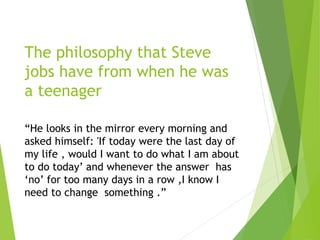 The philosophy that Steve
jobs have from when he was
a teenager
“He looks in the mirror every morning and
asked himself: 'If today were the last day of
my life , would I want to do what I am about
to do today’ and whenever the answer has
‘no’ for too many days in a row ,I know I
need to change something .”
 