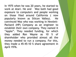 In 1975 when he was 20 years, he started to
work at Atari. He and Woz both had good
exposure to computers and people working
on those filed around California ( now
popularly known as Silicon Valley). He
convinced Woz who was working in Hewlett-
Packard (HP) Company as an engineer to
establish their own company. They named it
“Apple”. They needed funding, for which
they added Ron Wayne as 10 % of
shareholder who provided almost all the
money needed to run a company. For this,
they made a 45-45-10 % share agreement in
April 1976.
 