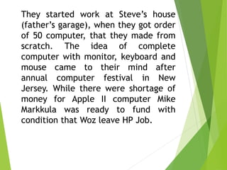 They started work at Steve’s house
(father’s garage), when they got order
of 50 computer, that they made from
scratch. The idea of complete
computer with monitor, keyboard and
mouse came to their mind after
annual computer festival in New
Jersey. While there were shortage of
money for Apple II computer Mike
Markkula was ready to fund with
condition that Woz leave HP Job.
 