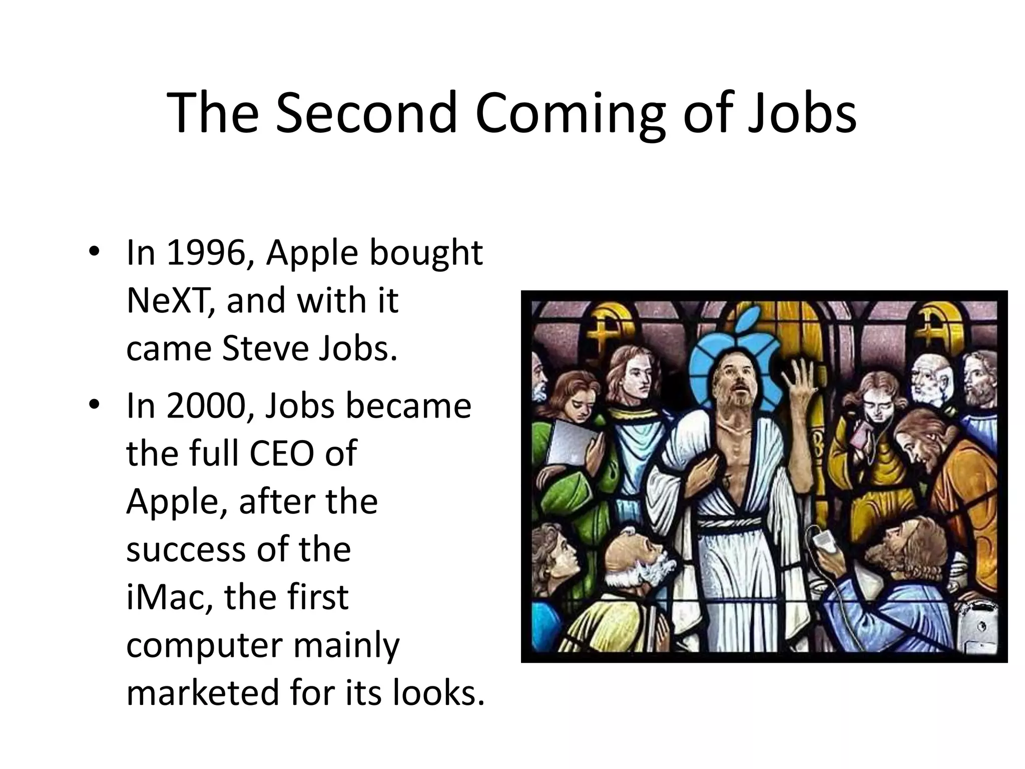 The Second Coming of Jobs

• In 1996, Apple bought
  NeXT, and with it
  came Steve Jobs.
• In 2000, Jobs became
  the full CEO of
  Apple, after the
  success of the
  iMac, the first
  computer mainly
  marketed for its looks.
 