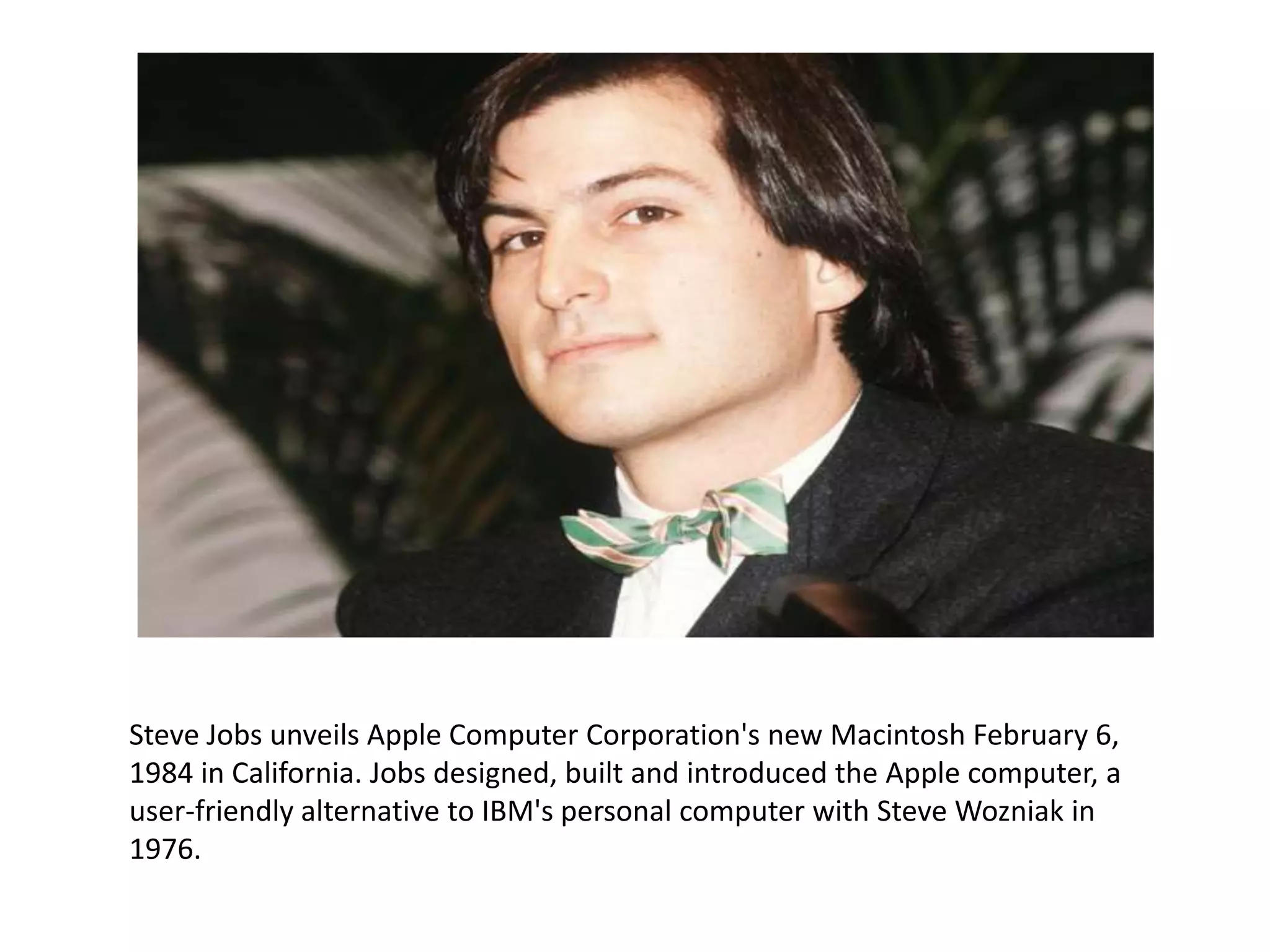 Steve Jobs unveils Apple Computer Corporation's new Macintosh February 6,
1984 in California. Jobs designed, built and introduced the Apple computer, a
user-friendly alternative to IBM's personal computer with Steve Wozniak in
1976.
 
