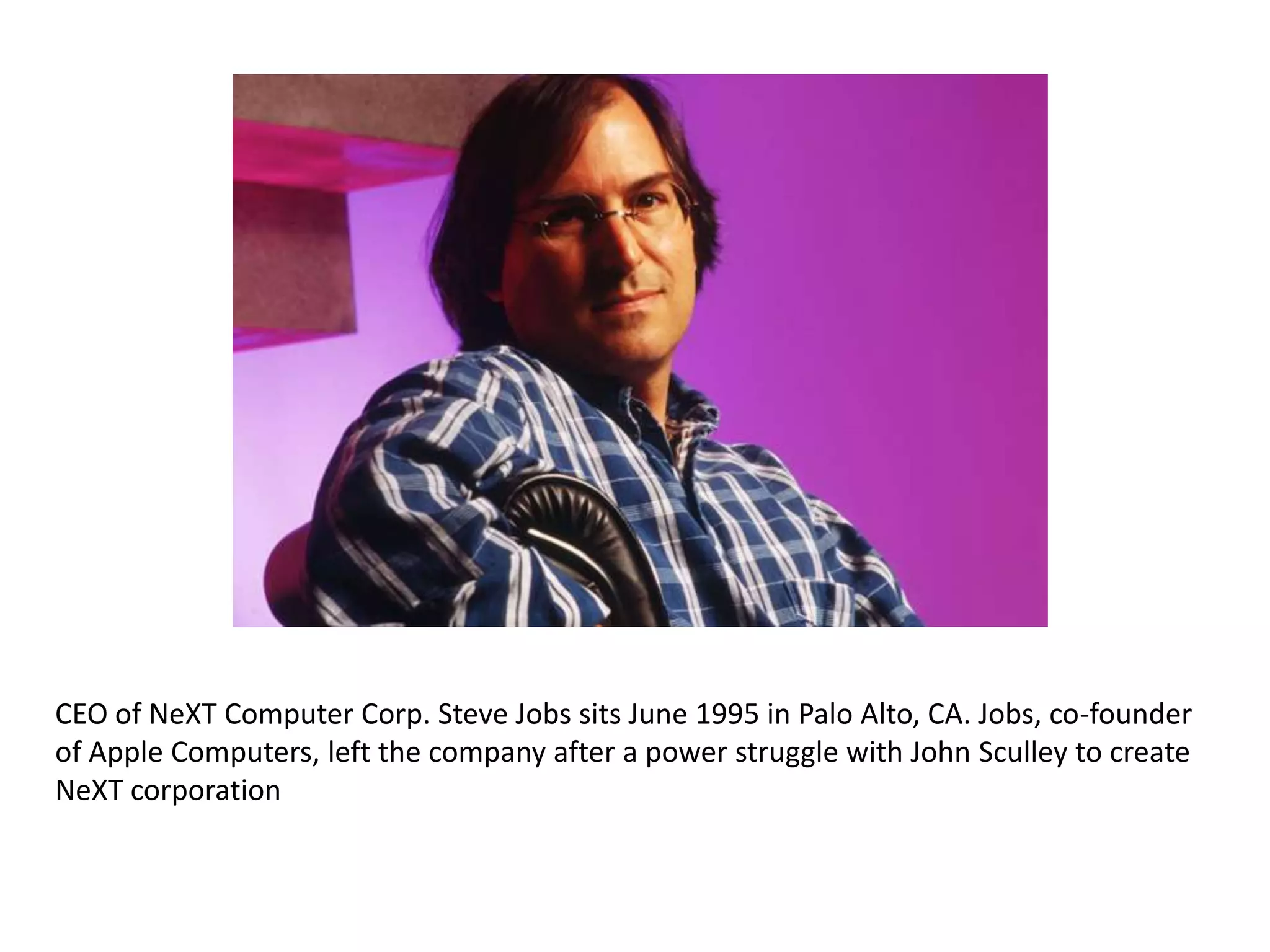 CEO of NeXT Computer Corp. Steve Jobs sits June 1995 in Palo Alto, CA. Jobs, co-founder
of Apple Computers, left the company after a power struggle with John Sculley to create
NeXT corporation
 