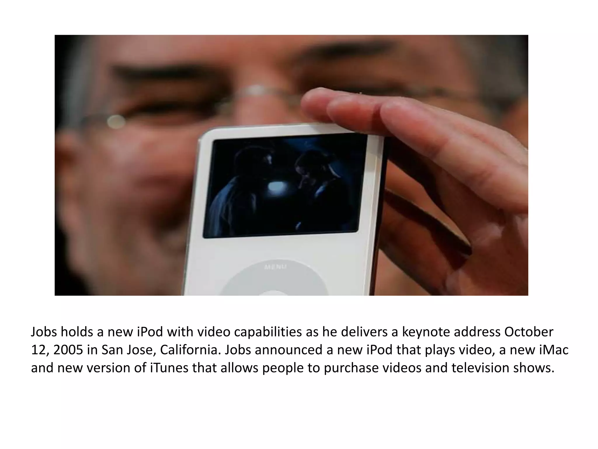 Jobs holds a new iPod with video capabilities as he delivers a keynote address October
12, 2005 in San Jose, California. Jobs announced a new iPod that plays video, a new iMac
and new version of iTunes that allows people to purchase videos and television shows.
 