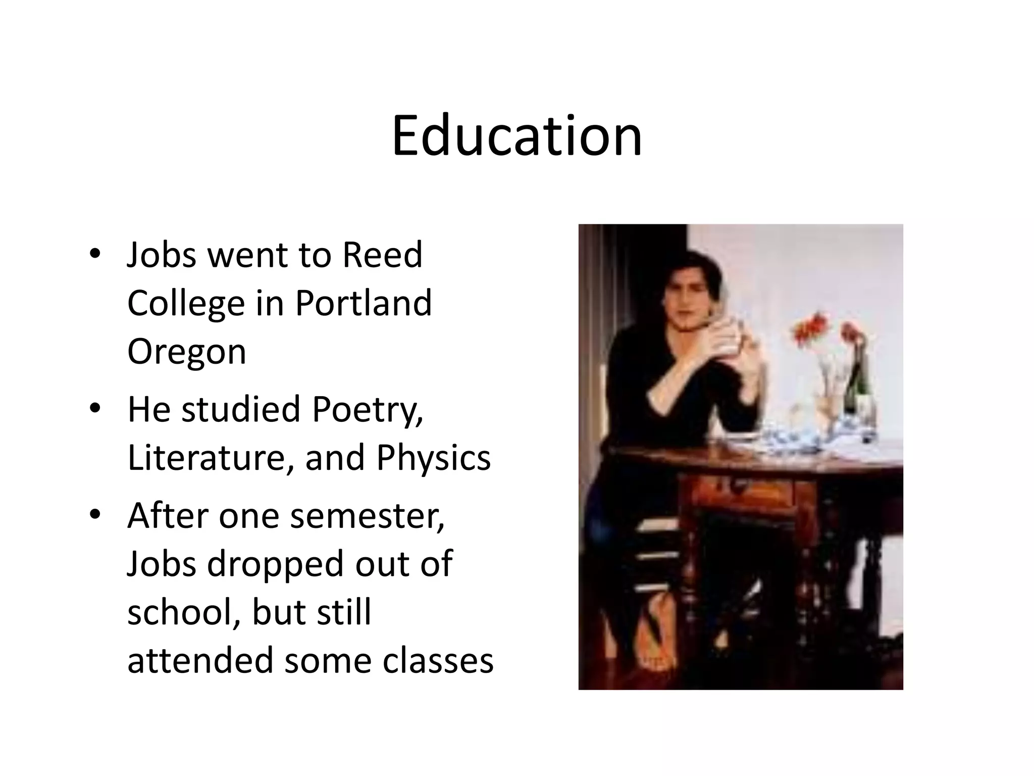Education
• Jobs went to Reed
  College in Portland
  Oregon
• He studied Poetry,
  Literature, and Physics
• After one semester,
  Jobs dropped out of
  school, but still
  attended some classes
 