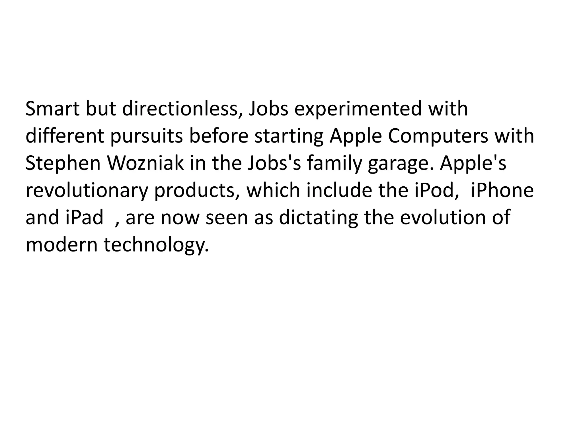 Smart but directionless, Jobs experimented with
different pursuits before starting Apple Computers with
Stephen Wozniak in the Jobs's family garage. Apple's
revolutionary products, which include the iPod, iPhone
and iPad , are now seen as dictating the evolution of
modern technology.
 