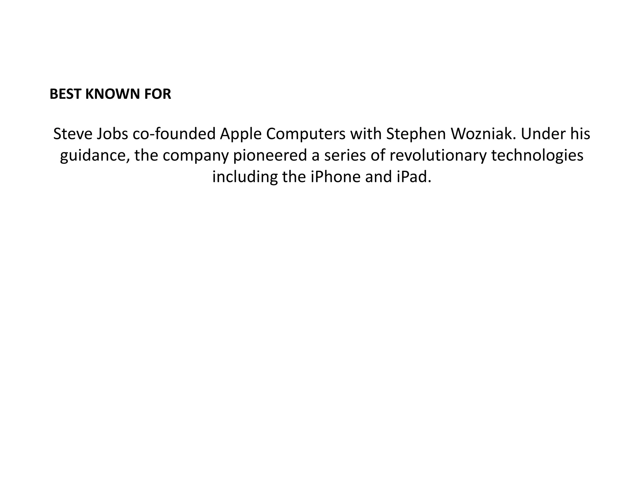 BEST KNOWN FOR

Steve Jobs co-founded Apple Computers with Stephen Wozniak. Under his
 guidance, the company pioneered a series of revolutionary technologies
                     including the iPhone and iPad.
 