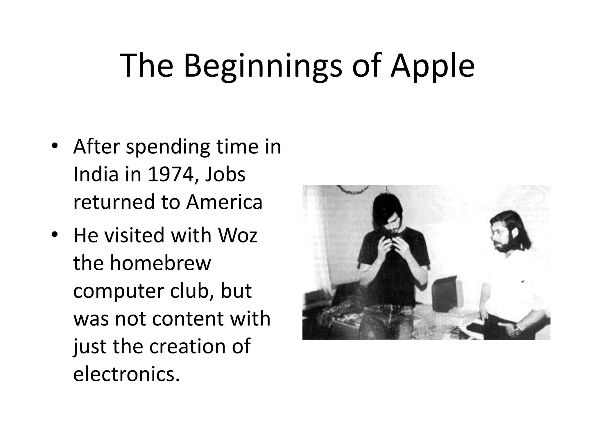 The Beginnings of Apple

• After spending time in
  India in 1974, Jobs
  returned to America
• He visited with Woz
  the homebrew
  computer club, but
  was not content with
  just the creation of
  electronics.
 