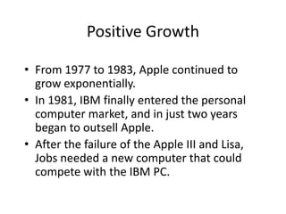 Positive Growth

• From 1977 to 1983, Apple continued to
  grow exponentially.
• In 1981, IBM finally entered the personal
  computer market, and in just two years
  began to outsell Apple.
• After the failure of the Apple III and Lisa,
  Jobs needed a new computer that could
  compete with the IBM PC.
 