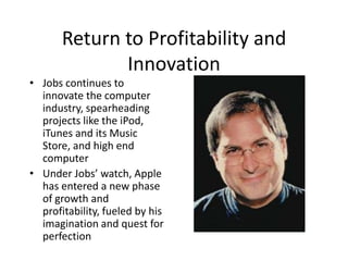 Return to Profitability and
              Innovation
• Jobs continues to
  innovate the computer
  industry, spearheading
  projects like the iPod,
  iTunes and its Music
  Store, and high end
  computer
• Under Jobs’ watch, Apple
  has entered a new phase
  of growth and
  profitability, fueled by his
  imagination and quest for
  perfection
 