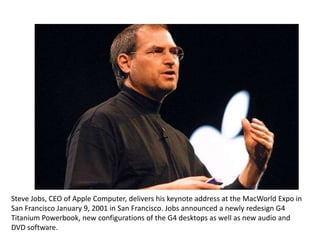 Steve Jobs, CEO of Apple Computer, delivers his keynote address at the MacWorld Expo in
San Francisco January 9, 2001 in San Francisco. Jobs announced a newly redesign G4
Titanium Powerbook, new configurations of the G4 desktops as well as new audio and
DVD software.
 